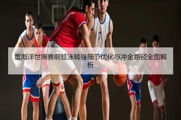 覃海洋世锦赛前蛙泳转身细节优化与冲金路径全面解析