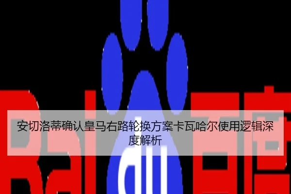 安切洛蒂确认皇马右路轮换方案卡瓦哈尔使用逻辑深度解析