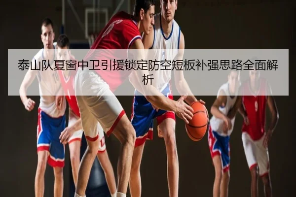 泰山队夏窗中卫引援锁定防空短板补强思路全面解析