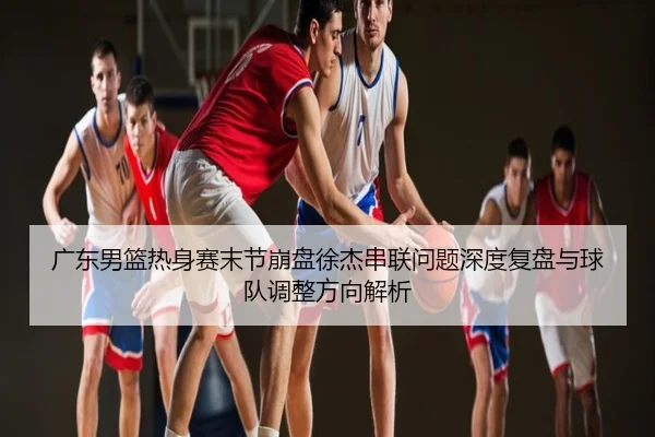 广东男篮热身赛末节崩盘徐杰串联问题深度复盘与球队调整方向解析