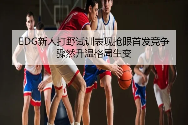EDG新人打野试训表现抢眼首发竞争骤然升温格局生变
