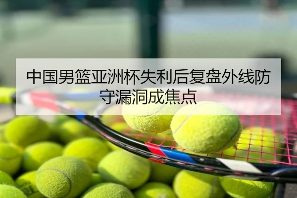 中国男篮亚洲杯失利后复盘外线防守漏洞成焦点