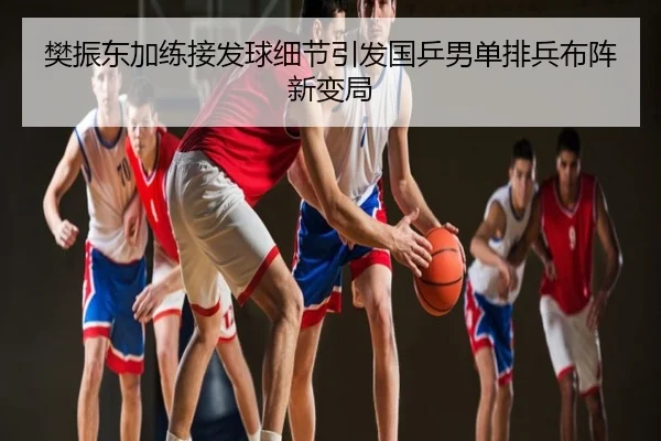 樊振东加练接发球细节引发国乒男单排兵布阵新变局