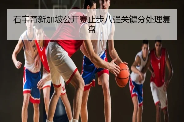 石宇奇新加坡公开赛止步八强关键分处理复盘