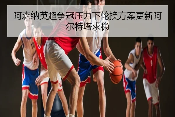 阿森纳英超争冠压力下轮换方案更新阿尔特塔求稳
