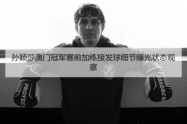 孙颖莎澳门冠军赛前加练接发球细节曝光状态观察