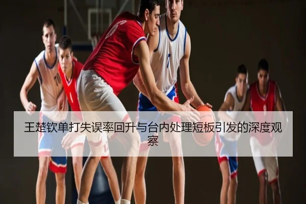 王楚钦单打失误率回升与台内处理短板引发的深度观察